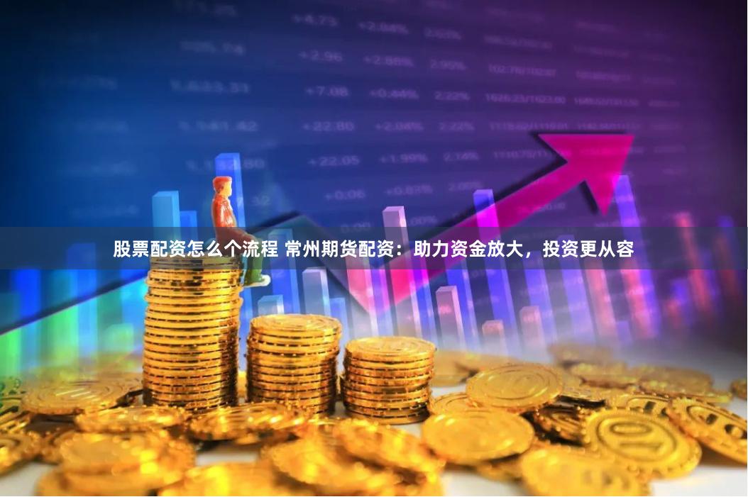 股票配资怎么个流程 常州期货配资：助力资金放大，投资更从容