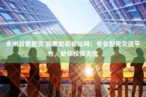 永州股票配资 股票配资论坛网：专业配资交流平台，助你投资无忧