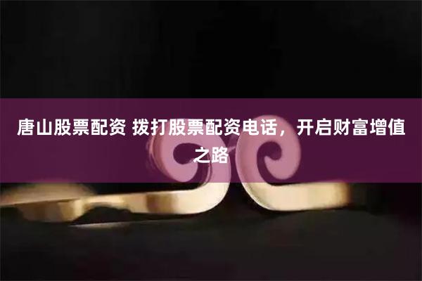 唐山股票配资 拨打股票配资电话，开启财富增值之路