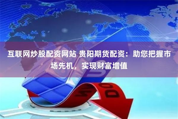 互联网炒股配资网站 贵阳期货配资：助您把握市场先机，实现财富增值