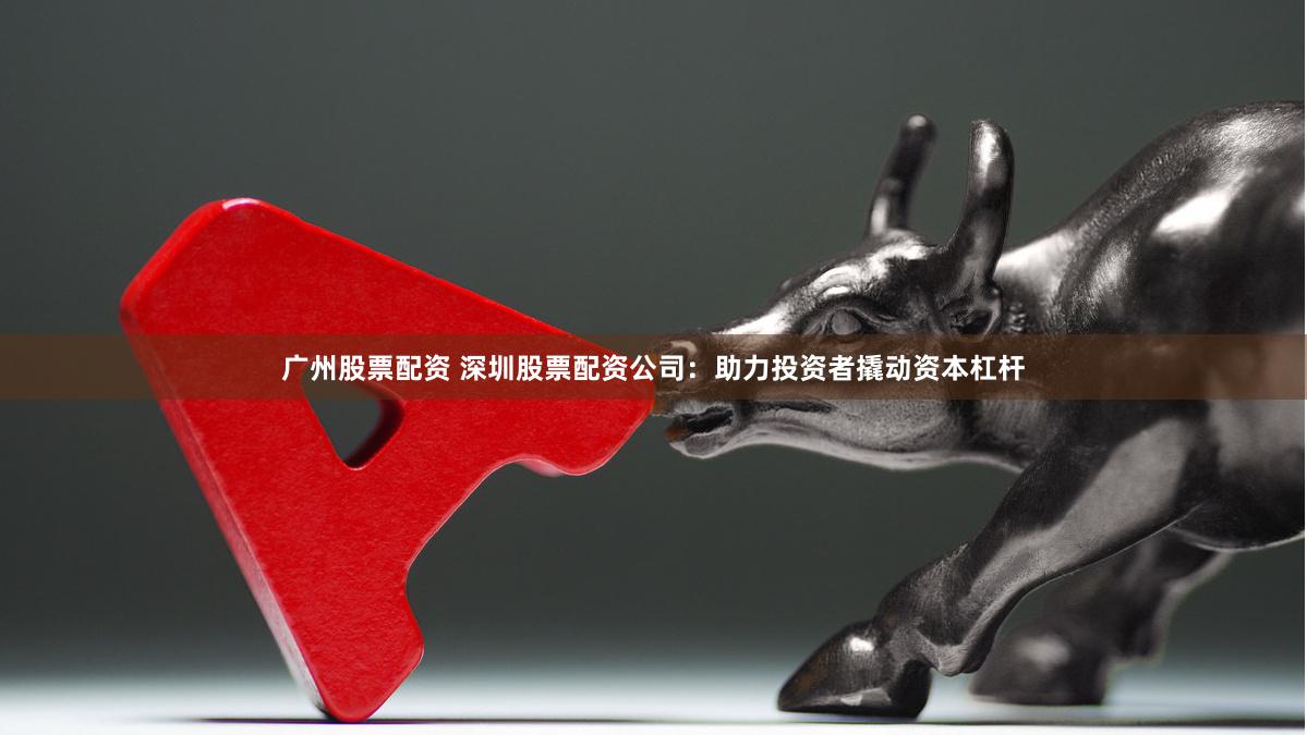 广州股票配资 深圳股票配资公司：助力投资者撬动资本杠杆