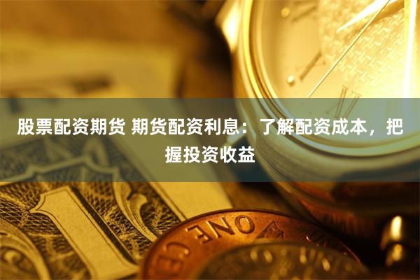 股票配资期货 期货配资利息：了解配资成本，把握投资收益
