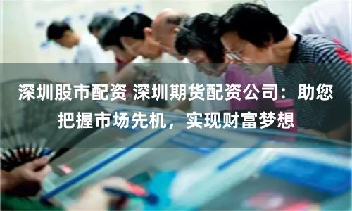 深圳股市配资 深圳期货配资公司：助您把握市场先机，实现财富梦想