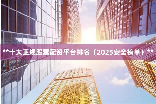 **十大正规股票配资平台排名（2025安全榜单）**