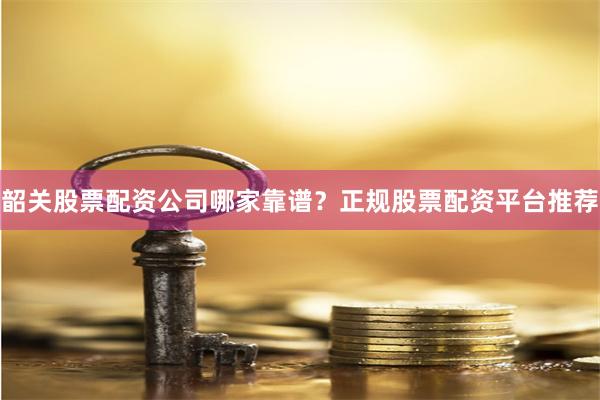 韶关股票配资公司哪家靠谱？正规股票配资平台推荐